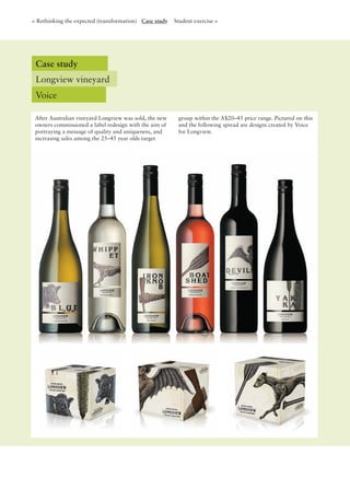 After Australian vineyard Longview was sold, the new
owners commissioned a label redesign with the aim of
portraying a message of quality and uniqueness, and
increasing sales among the 25–45 year olds target
group within the A$20–45 price range. Pictured on this
and the following spread are designs created by Voice
for Longview.
Case study
Longview vineyard
Voice
< Rethinking the expected (transformation) Case study Student exercise >
 