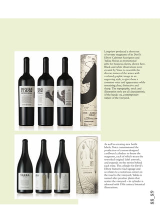88_89
Longview produced a short run
of seventy magnums of its Devil’s
Elbow Cabernet Sauvignon and
Yakka Shiraz as promotional
gifts for business clients, shown here.
Black-and-white illustrations were
created by Voice to resemble the
diverse names of the wines with
a related graphic image in an
engraving style, to give them a
common voice and appearance while
remaining clear, distinctive and
sharp. The typography, stock and
illustration style are all characteristic
of the hands-on, contemporary
nature of the vineyard.
As well as creating new bottle
labels, Voice commissioned the
production of custom-designed
cardboard cylinders to house the
magnums, each of which wears the
reworked original label artwork,
and expands on the stories behind
each wine. The cylinder for Devil’s
Elbow features road signage and
so relates to a notorious corner on
the road to the vineyard; Yakka is
named after peculiar plants that
scatter the vineyard – its cylinder is
adorned with 19th century botanical
illustrations.
 