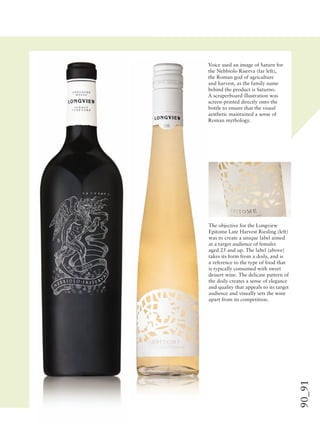 90_91
Voice used an image of Saturn for
the Nebbiolo Riserva (far left),
the Roman god of agriculture
and harvest, as the family name
behind the product is Saturno.
A scraperboard illustration was
screen-printed directly onto the
bottle to ensure that the visual
aesthetic maintained a sense of
Roman mythology.
The objective for the Longview
Epitome Late Harvest Riesling (left)
was to create a unique label aimed
at a target audience of females
aged 25 and up. The label (above)
takes its form from a doily, and is
a reference to the type of food that
is typically consumed with sweet
dessert wine. The delicate pattern of
the doily creates a sense of elegance
and quality that appeals to its target
audience and visually sets the wine
apart from its competition.
 