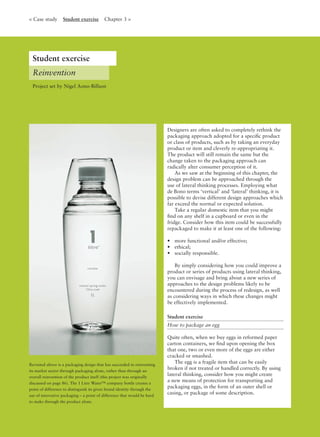 Designers are often asked to completely rethink the
packaging approach adopted for a speciﬁc product
or class of products, such as by taking an everyday
product or item and cleverly re-appropriating it.
The product will still remain the same but the
change taken to the packaging approach can
radically alter consumer perception of it.
As we saw at the beginning of this chapter, the
design problem can be approached through the
use of lateral thinking processes. Employing what
de Bono terms ‘vertical’ and ‘lateral’ thinking, it is
possible to devise different design approaches which
far exceed the normal or expected solution.
Take a regular domestic item that you might
ﬁnd on any shelf in a cupboard or even in the
fridge. Consider how this item could be successfully
repackaged to make it at least one of the following:
• more functional and/or effective;
• ethical;
• socially responsible.
By simply considering how you could improve a
product or series of products using lateral thinking,
you can envisage and bring about a new series of
approaches to the design problems likely to be
encountered during the process of redesign, as well
as considering ways in which these changes might
be effectively implemented.
Student exercise
How to package an egg
Quite often, when we buy eggs in reformed paper
carton containers, we ﬁnd upon opening the box
that one, two or even more of the eggs are either
cracked or smashed.
The egg is a fragile item that can be easily
broken if not treated or handled correctly. By using
lateral thinking, consider how you might create
a new means of protection for transporting and
packaging eggs, in the form of an outer shell or
casing, or package of some description.
Reinvention
< Case study Student exercise Chapter 3 >
Revisited above is a packaging design that has succeeded in reinventing
its market sector through packaging alone, rather than through an
overall reinvention of the product itself (this project was originally
discussed on page 86). The 1 Litre Water™ company bottle creates a
point of difference to distinguish its given brand identity through the
use of innovative packaging – a point of difference that would be hard
to make through the product alone.
Project set by Nigel Aono-Billson
Student exercise
 