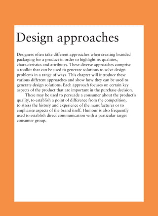 Design approaches
Designers often take different approaches when creating branded
packaging for a product in order to highlight its qualities,
characteristics and attributes. These diverse approaches comprise
a toolkit that can be used to generate solutions to solve design
problems in a range of ways. This chapter will introduce these
various different approaches and show how they can be used to
generate design solutions. Each approach focuses on certain key
aspects of the product that are important in the purchase decision.
These may be used to persuade a consumer about the product’s
quality, to establish a point of difference from the competition,
to stress the history and experience of the manufacturer or to
emphasise aspects of the brand itself. Humour is also frequently
used to establish direct communication with a particular target
consumer group.
 