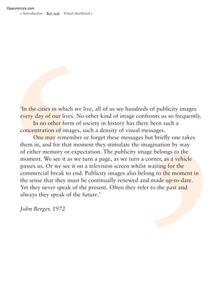 ‘In the cities in which we live, all of us see hundreds of publicity images
every day of our lives. No other kind of image confronts us so frequently.
In no other form of society in history has there been such a
concentration of images, such a density of visual messages.
One may remember or forget these messages but brieﬂy one takes
them in, and for that moment they stimulate the imagination by way
of either memory or expectation. The publicity image belongs to the
moment. We see it as we turn a page, as we turn a corner, as a vehicle
passes us. Or we see it on a television screen whilst waiting for the
commercial break to end. Publicity images also belong to the moment in
the sense that they must be continually renewed and made up-to-date.
Yet they never speak of the present. Often they refer to the past and
always they speak of the future.’
John Berger, 1972
< Introduction Key text Visual shorthand >
Openmirrors.com
 