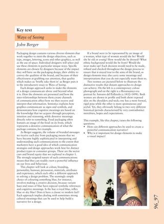 96_97
Packaging design contains various diverse elements that
work together to meet the design objectives, such as
type, images, lettering, icons and other graphics, as well
as the use of space. Individual designers will select and
use these elements in particular unique ways. Speciﬁc
elements are chosen by designers because of the impact
they will have on the packaging design, their ability to
convey the qualities of the brand, and because of their
effectiveness at grabbing our attention, that quality
which makes us ‘brieﬂy take them in’ as Berger puts it
in the introductory essay to Ways of Seeing.
Each design approach seeks to make the elements
of a design communicate above and beyond what
it is. How the elements are presented and how the
inter-relationships between them create channels
of communication affect how we then receive and
interpret that information. Semiotics explains how
graphics communicate as signs and symbols, and
demonstrates how cognitive meanings are based on
the knowledge that we acquire through perception,
intuition and reasoning, while denotive meanings
directly refer to something. Food packaging often
features an image of the food on its front, which
represents a denotive communication of what the
package contains, for example.
As Berger suggests, the volume of branded messages
we receive each day from packaging means that we
have become highly sophisticated in interpreting and
understanding such communications to the extent that
marketers have a good idea of which communication
strategies and design approaches work best for distinct
product types or consumer groups. These are the sector
cues and brand equity that we explored in chapter 1.
The strongly targeted nature of such communications
means that they can readily exert a powerful inﬂuence
on our lives and behaviour.
This chapter will look at colour, branding,
personality, humour, persuasion, materials, attributes
and experience, which each offer a different approach
to solving a design problem. The seemingly simple
choice of colouring something blue, for instance,
involves making a creative decision, because variant
hues and tones of blue have especial symbolic references
and cognitive meanings. Is the hue a royal blue, reﬂex
blue or sky blue? Does it have a classic or modern feel?
Each approach implies dealing with sometimes strong
cultural meanings that can be used to help build a
narrative for a design.
If a brand were to be represented by an image of
a woman, what type of woman would she be? Would
she be old or young? How would she be dressed? What
ethnic background would she be from? Would she
wear make-up? Each decision would need to be made,
reﬁned and checked throughout the design process to
ensure that it stayed true to the aims of the brand, as
design elements may also carry some meanings and
interpretations that you do not especially want them to.
Two women are pictured below to illustrate the
distinctive results that distant approaches to design
can achieve. On the left is a contemporary colour
photograph and on the right is a Renaissance-era
portrait by Antonio del Pollaiolo (c.1432–1498). Both
women are shown in proﬁle and both show exposed
skin on the shoulders and neck; one has a more formal,
rigid pose while the other is more spontaneous and
joyful. Yet, they obviously belong to two very different
historical periods characterised by very contradistinct
moralities, hopes and expectations.
This example, like this chapter, raises the following
questions:
• How can different approaches be used to create a
powerful communication narrative?
• Why is it important for design elements to make
a visual impact?
Key text
John Berger
Ways of Seeing
 