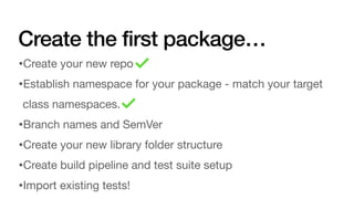 Create the first package…
•Create your new repo
•Establish namespace for your package - match your target
class namespaces.
•Branch names and SemVer
•Create your new library folder structure
•Create build pipeline and test suite setup
•Import existing tests!
 