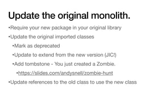 Update the original monolith.
•Require your new package in your original library
•Update the original imported classes
•Mark as deprecated
•Update to extend from the new version (JIC!)
•Add tombstone - You just created a Zombie.
•https://slides.com/andysnell/zombie-hunt
•Update references to the old class to use the new class
 