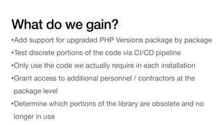 What do we gain?
•Add support for upgraded PHP Versions package by package
•Test discrete portions of the code via CI/CD pipeline
•Only use the code we actually require in each installation
•Grant access to additional personnel / contractors at the
package level
•Determine which portions of the library are obsolete and no
longer in use
 