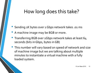 How long does this take?
• Sending 1K bytes over 1 Gbps network takes .01 ms
• A machine image may be 8GB or more.
• Transferring 8GB over 1Gbps network takes at least 64
seconds (bits in Gbps, bytes in GB)
• This number will vary based on speed of network and size
of machine image but we are talking about multiple
minutes to instantiate a virtual machine with a fully
loaded system.
© Len Bass 2015 13
 