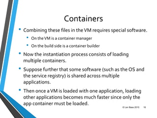 Containers
• Combining these files in theVM requires special software.
• On theVM is a container manager
• On the build side is a container builder
• Now the instantiation process consists of loading
multiple containers.
• Suppose further that some software (such as the OS and
the service registry) is shared across multiple
applications.
• Then once aVM is loaded with one application, loading
other applications becomes much faster since only the
app container must be loaded.
© Len Bass 2015 16
 