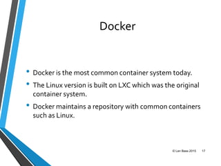Docker
• Docker is the most common container system today.
• The Linux version is built on LXC which was the original
container system.
• Docker maintains a repository with common containers
such as Linux.
© Len Bass 2015 17
 