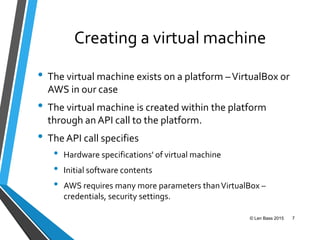 Creating a virtual machine
• The virtual machine exists on a platform –VirtualBox or
AWS in our case
• The virtual machine is created within the platform
through an API call to the platform.
• The API call specifies
• Hardware specifications' of virtual machine
• Initial software contents
• AWS requires many more parameters thanVirtualBox –
credentials, security settings.
© Len Bass 2015 7
 