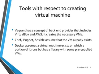 Tools with respect to creating
virtual machine
• Vagrant has a concept of back end provider that includes
VirtualBox and AWS. It creates the necessaryVMs.
• Chef, Puppet, Ansible assume that theVM already exists.
• Docker assumes a virtual machine exists on which a
portion of it runs but has a library with some pre-supplied
VMs.
© Len Bass 2015 8
 