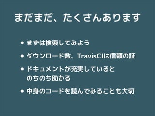 まだまだ、たくさんあります

• まずは検索してみよう
• ダウンロード数、TravisCIは信頼の証
• ドキュメントが充実していると 
のちのち助かる

• 中身のコードを読んでみることも大切

 