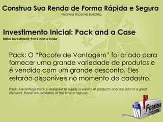Construa Sua Renda de Forma Rápida e Segura   Fearless Income Building Investimento Inicial: Pack and a Case Initial Investment: Pack and a Case Pack: O “Pacote de Vantagem” foi criado para fornecer uma grande variedade de produtos e é vendido com um grande desconto. Eles estarão disponíveis no momento do cadastro.   Pack: Advantage Pack is designed to supply a variety of products and are sold at a great discount. These are available at the time of sign-up.  