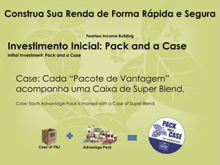 Construa Sua Renda de Forma Rápida e Segura  Fearless Income Building Investimento Inicial: Pack and a Case Initial Investment: Pack and a Case Case: Cada “Pacote de Vantagem” acompanha uma Caixa de Super Blend.    Case: Each Advantage Pack is married with a Case of Super Blend. Case of TNJ Advantage Pack 
