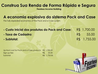 Construa Sua Renda de Forma Rápida e Segura   Fearless Income Building A economia explosiva do sistema Pack and Case The fully exploded economics of the Pack and a Case system  - Custo inicial dos produtos do Pack and Case:   R$  1.700.00 - Taxa de Cadastro:     R$  55.00 - Subtotal:   R$  1.755.00 Up-front cost for Pack and a Case products: R$  1.700.00 Sign-up fee: R$  55.00 Subtotal R$  1.755.00   