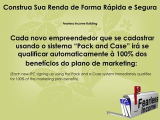 Cada novo empreendedor que se cadastrar usando o sistema “Pack and Case” irá se qualificar automaticamente à 100% dos benefícios do plano de marketing:   (Each new IPC signing up using the Pack and a Case system immediately qualifies for 100% of the marketing plan benefits).  Construa Sua Renda de Forma Rápida e Segura  Fearless Income Building 