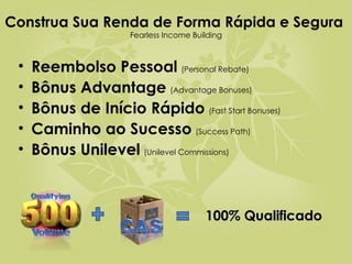 Construa Sua Renda de Forma Rápida e Segura  Fearless Income Building Reembolso Pessoal   (Personal Rebate) Bônus Advantage   (Advantage Bonuses) Bônus de Início Rápido   (Fast Start Bonuses) Caminho ao Sucesso   (Success Path) Bônus Unilevel   (Unilevel Commissions) 100% Qualificado 