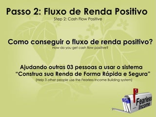Passo 2: Fluxo de Renda Positivo   Step 2: Cash Flow Positive Como conseguir o fluxo de renda positivo?   How do you get cash flow positive? Ajudando outras 03 pessoas a usar o sistema “Construa sua Renda de Forma Rápida e Segura”  (Help 3 other people use the Fearless Income Building system) 