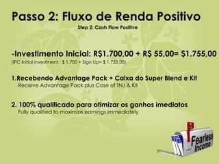-Investimento Inicial: R$1.700,00 + R$ 55,00= $1.755,00 (IPC Initial investment:  $ 1.700 + Sign Up= $ 1.755,00) 1.Recebendo Advantage Pack + Caixa do Super Blend e Kit   Receive Advantage Pack plus Case of TNJ & Kit 2. 100% qualificado para otimizar os ganhos imediatos   Fully qualified to maximize earnings immediately Passo 2: Fluxo de Renda Positivo   Step 2: Cash Flow Positive 