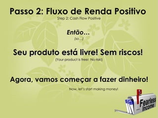 Passo 2: Fluxo de Renda Positivo   Step 2: Cash Flow Positive Então…   (so…) Seu produto está livre! Sem riscos!  (Your product is free!  No risk!) Agora, vamos começar a fazer dinheiro!   Now, let’s start making money! 