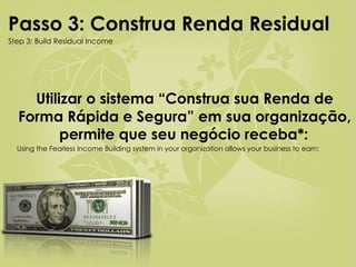 Utilizar o sistema “Construa sua Renda de Forma Rápida e Segura” em sua organização, permite que seu negócio receba*:   Using the Fearless Income Building system in your organization allows your business to earn: Passo 3: Construa Renda Residual   Step 3: Build Residual Income 