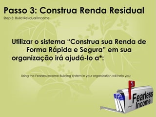 Utilizar o sistema “Construa sua Renda de Forma Rápida e Segura” em sua organização irá ajudá-lo a*:   Using the Fearless Income Building system in your organization will help you: Passo 3: Construa Renda Residual   Step 3: Build Residual Income 