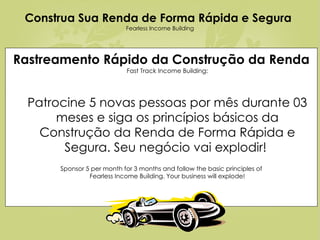 Rastreamento Rápido da Construção da Renda   Fast Track Income Building: Patrocine 5 novas pessoas por mês durante 03 meses e siga os princípios básicos da Construção da Renda de Forma Rápida e Segura. Seu negócio vai explodir!  Sponsor 5 per month for 3 months and follow the basic principles of Fearless Income Building. Your business will explode! Construa Sua Renda de Forma Rápida e Segura   Fearless Income Building 