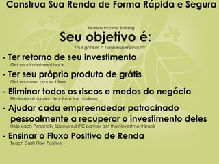 Seu objetivo é:   Your goal as a businessperson is to: - Ter retorno de seu investimento   Get your investment back - Ter seu próprio produto de grátis   Get your own product free - Eliminar todos os riscos e medos do negócio   Eliminate all risk and fear from the business - Ajudar cada empreendedor patrocinado pessoalmente a recuperar o investimento deles   Help each Personally Sponsored IPC partner get their investment back - Ensinar o Fluxo Positivo de Renda   Teach  Cash Flow Positive   Construa Sua Renda de Forma Rápida e Segura   Fearless Income Building 