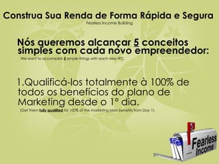 Construa Sua Renda de Forma Rápida e Segura  Fearless Income Building Nós queremos alcançar  5  conceitos simples com cada novo empreendedor:  We want to accomplish  5  simple things with each new IPC: 1.Qualificá-los totalmente à 100% de todos os benefícios do plano de Marketing desde o 1º dia.  (Get them  fully qualified  for 100% of the marketing plan benefits from Day 1).  