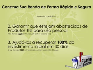 Construa Sua Renda de Forma Rápida e Segura  Fearless Income Building 2. Garantir que estejam abastecidos de Produtos TNI para uso pessoal.   ( Get them a  supply  of TNI products for their personal use) 3. Ajudá-los a recuperar  100%  do investimento inicial em 30 dias.   (Help them get  100%  of their initial investment back within 30 days). 