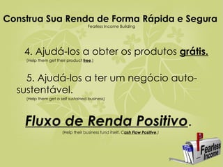 Construa Sua Renda de Forma Rápida e Segura  Fearless Income Building   4. Ajudá-los a obter os produtos  grátis. (Help them get their product  free .) 5. Ajudá-los a ter um negócio auto- sustentável. (Help them get a self sustained business)  Fluxo de Renda Positivo .   ( Help their business fund itself. C ash Flow Positive .) 