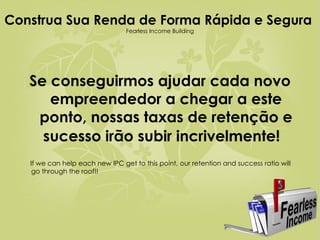 Construa Sua Renda de Forma Rápida e Segura  Fearless Income Building Se conseguirmos ajudar cada novo empreendedor a chegar a este ponto, nossas taxas de retenção e sucesso irão subir incrivelmente!   If we can help each new IPC get to this point, our retention and success ratio will go through the roof!! 
