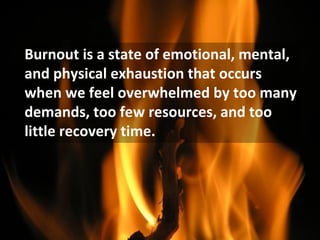 Burnout is a state of emotional, mental,
and physical exhaustion that occurs
when we feel overwhelmed by too many
demands, too few resources, and too
little recovery time.
 