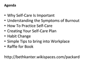 Agenda
• Why Self-Care Is Important
• Understanding the Symptoms of Burnout
• How To Practice Self-Care
• Creating Your Self-Care Plan
• Habit Change
• Simple Tips to bring into Workplace
• Raffle for Book
http://bethkanter.wikispaces.com/packard
 