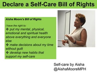 Declare a Self-Care Bill of Rights
Self-care by Aisha
@AishaMooreMPH
Aisha Moore’s Bill of Rights
I have the right to:
✜ put my mental, physical,
emotional and spiritual health
above everything and everyone
else
✜ make decisions about my time
without guilt
✜ develop new habits that
support my self-care
 