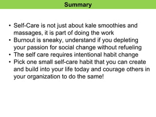 Summary
• Self-Care is not just about kale smoothies and
massages, it is part of doing the work
• Burnout is sneaky, understand if you depleting
your passion for social change without refueling
• The self care requires intentional habit change
• Pick one small self-care habit that you can create
and build into your life today and courage others in
your organization to do the same!
 