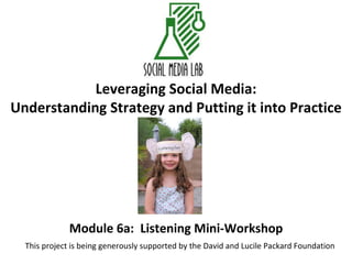 Leveraging Social Media: Understanding Strategy and Putting it into Practice Module 6a:  Listening Mini-Workshop This project is being generously supported by the David and Lucile Packard Foundation 