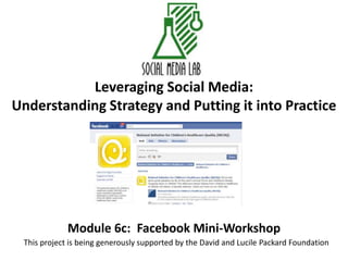 Leveraging Social Media:Understanding Strategy and Putting it into Practice Module 6c:  Facebook Mini-Workshop This project is being generously supported by the David and Lucile Packard Foundation 