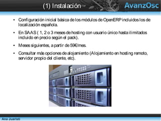 (1) Instalación
       ●   Configuración inicial básica de los módulos de OpenERP incluidos
           los de localización española.
       ●   En SAAS ( 1, 2 o 3 meses de hosting con usuario único hasta
           ilimitados incluido en precio según el pack).
       ●   Meses siguientes, a partir de 59€/mes.
       ●   Consultar más opciones de alojamiento (Alojamiento en hosting
           remoto, servidor propio del cliente, etc).




Ana Juaristi
 