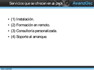 Servicios que se ofrecen en el pack


       ●   (1) Instalación.
       ●   (2) Formación en remoto.
       ●   (3) Consultoría personalizada.
       ●   (4) Soporte al arranque.




Ana Juaristi
 