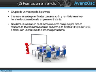 (2) Formación en remoto
       ●   Grupos de un máximo de 8 alumnos.
       ●   Las sesiones serán planificadas con antelación y remitido temario y
           horario de cada sesión a la empresa contratante.
       ●   Se estima la realización de al menos un curso completo por mes
           en sesiones de 4horas mañana o tarde, en horario de 10:00 a
           14:00 o de 15:00 a 19:00, con un máximo de 3 sesiones por
           semana.




Ana Juaristi
 