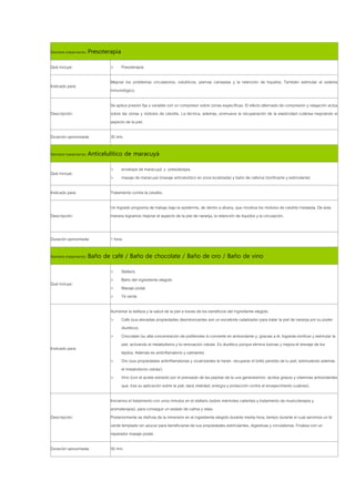 Nombre tratamiento: Presoterapia

Qué incluye:               >       Presoterapia

                           Mejorar los problemas circulatorios, celulíticos, piernas cansadas y la retención de líquidos. También estimular el sistema
Indicado para:
                           inmunológico.

                           Se aplica presión fija o variable con un compresor sobre zonas específicas. El efecto alternado de compresión y relajación actúa
Descripción:               sobre las zonas y nódulos de celulitis. La técnica, además, promueve la recuperación de la elasticidad cutánea mejorando el
                           aspecto de la piel.

Duración aproximada:       30 min.

Nombre tratamiento: Anticelulítico de maracuyá

                           >       envelope de maracuyá y presoterapia
Qué incluye:
                           >       masaje de maracuyá (masaje anticelulítico en zona localizada) y baño de cafeína (tonificante y estimulante)

Indicado para:             Tratamiento contra la celulitis.

                           Un logrado programa de trabajo bajo la epidermis, de dentro a afuera, que moviliza los nódulos de celulitis instalada. De esta
Descripción:               manera logramos mejorar el aspecto de la piel de naranja, la retención de líquidos y la circulación.


Duración aproximada:       1 hora

Nombre tratamiento: Baño de café / Baño de chocolate / Baño de oro / Baño de vino

                           >       Stellaris
                           >       Baño del ingrediente elegido
Qué incluye:
                           >       Masaje podal
                           >       Té verde

                           Aumentar la belleza y la salud de la piel a través de los beneficios del ingrediente elegido.
                           >   Café (sus elevadas propiedades desintoxicantes son un excelente catalizador para tratar la piel de naranja por su poder
                               diurético).
                           >   Chocolate (su alta concentración de polifenoles lo convierte en antioxidante y, gracias a él, lograrás tonificar y estimular la
                               piel, activando el metabolismo y la renovación celular. Es diurético porque elimina toxinas y mejora el drenaje de los
Indicado para:
                               tejidos. Además es antiinflamatorio y calmante).
                           >   Oro (sus propiedades antiinflamatorias y cicatrizantes te harán recuperar el brillo perdido de tu piel, estimulando además
                               el metabolismo celular).
                           >   Vino (con el aceite extraído por el prensado de las pepitas de la uva generaremos ácidos grasos y vitaminas antioxidantes
                               que, tras su aplicación sobre la piel, dará vitalidad, energía y protección contra el envejecimiento cutáneo).

                           Iniciamos el tratamiento con unos minutos en el stellaris (sobre mármoles calientes y tratamiento de musicoterapia y
                           aromaterapia), para conseguir un estado de calma y relax.
Descripción:               Posteriormente se disfruta de la inmersión en el ingrediente elegido durante media hora, tiempo durante el cual servimos un té
                           verde templado sin azúcar para beneficiarse de sus propiedades estimulantes, digestivas y circulatorias. Finaliza con un
                           reparador masaje podal.

Duración aproximada:       50 min.
 