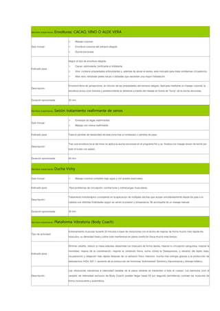 Nombre tratamiento: Envolturas: CACAO, VINO O ALOE VERA

                          >       Masaje corporal
Qué incluye:              >       Envoltura corporal del extracto elegido
                          >       Ducha escocesa

                          Según el tipo de envoltura elegida.
                          >    Cacao: estimulante, tonificante e hidratante.
Indicado para:
                          >    Vino: contiene propiedades antioxidantes y, además de aliviar el estrés, está indicado para tratar problemas circulatorios.
                          >    Aloe vera: rehidratar pieles secas o dañadas que necesitan una mayor hidratación.

                          Envoltura llena de sensaciones, en función de las propiedades del extracto elegido. Aplicada mediante un masaje corporal, la
Descripción:
                          envoltura actúa unos minutos y posteriormente la retiramos a través del masaje en forma de “lluvia” de la ducha escocesa.

Duración aproximada:      30 min.

Nombre tratamiento: Sesión tratamiento reafirmante de senos

                          >       Envelope de algas reafirmantes
Qué incluye:
                          >       Masaje con crema reafirmante

Indicado para:            Trata la pérdida de elasticidad de esta zona tras un embarazo o pérdida de peso

                          Tras una envoltura local del tórax se aplica la ducha escocesa en el programa frio y se finaliza con masaje tensor de leche por
Descripción:
                          todo el busto con pases .

Duración aproximada:      40 min.

Nombre tratamiento: Ducha Vichy

Qué incluye:              >       Masaje corporal completo bajo agua y con aceites esenciales.

Indicado para:            Para problemas de circulación, contracturas y sobrecargas musculares.

                          Tratamiento hidroterápico consistente en la aplicación de múltiples duchas que actúan simultáneamente desde los pies a la
Descripción:
                          cabeza con distintas finalidades según se varíen la presión y temperatura. Se acompaña de un masaje manual.

Duración aproximada:      30 min.

Nombre tratamiento: Plataforma Vibratoria (Body Coach)

                          Entrenamiento muscular durante 20 minutos a base de vibraciones con el ánimo de mejorar de forma mucho más rápida los
Tipo de actividad:
                          músculos, su densidad ósea y sobre todo mantenerse en plena condición física mucho más tiempo.

                          Eliminar celulitis, reducir tu masa adiposa, desarrollar tus músculos de forma rápida, mejorar tu circulación sanguínea, mejorar la
                          movilidad, mejora de la coordinación, mejorar la condición física, lucha contra la Osteoporosis, y refuerzo del tejido óseo,
Indicado para:
                          recuperación y relajación más rápida después de un esfuerzo físico intensivo, mucha mas energía gracias a la producción de
                          testosterona, HGH, IGF-1, aumento de la producción de hormonas "euforizantes" Serótina y Neurotropina y drenaje linfático.

                          Las vibraciones mecánicas a intensidad variable de la placa vibrante se transmiten a todo el cuerpo. Los estímulos (con el
Descripción               variador de intensidad exclusivo de Body Coach) pueden llegar hasta 50 por segundo permitiendo contraer los músculos de
                          forma inconsciente y automática.
 
