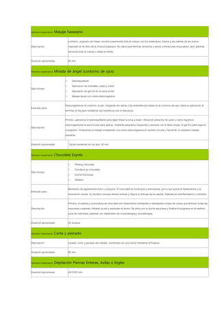 Nombre tratamiento: Masaje hawaiano

                           Lomilomi, originario de Hawai, recorre suavemente todo el cuerpo con los antebrazos, brazos y las palmas de las manos
Descripción:               inspirado en el ritmo de la música hawaiana. Se utiliza para eliminar tensiones y aliviar contracturas musculares, pero además
                           armoniza todo el cuerpo y relaja la mente.

Duración aproximada:       60 min.

Nombre tratamiento: Mirada de ángel (contorno de ojos)

                       >       Desmaquillante
                       >       Aplicación de minerales: sodio y cobre
Qué incluye:
                       >       Aplicación de gel frío en la zona ocular
                       >       Masaje facial con crema descongestiva

                       Descongestionar el contorno ocular, mitigando las ojeras y las antiestéticas bolsas en el contorno de ojos. Ideal su aplicación al
Indicado para:
                       terminar el día para multiplicar sus beneficios con el descanso.

                       Primero, aplicamos el desmaquillante para dejar limpia la zona a tratar. Utilizando extractos de sodio y cobre logramos
                       descongestionar la zona ocular para aplicar, mediante pequeños toquecitos y siempre con el dedo anular, el gel frío para bajar la
Descripción:
                       congestión. Finalizamos el trabajo empleando una crema descongestiva en sentido circular y haciendo un pequeño masaje
                       drenante.

Duración aproximada:       Facial insistiendo en los ojos: 50 min.

Nombre tratamiento: Chocolate Exprés

                           >     Peeling chocolate
                           >     Envoltura de chocolate
Qué incluye:
                           >     Ducha Escocesa
                           >     Stellaris

                           Momentos de agotamiento físico y psíquico. El chocolate es tonificante y estimulante, por lo que activa el metabolismo y la
Indicado para:
                           renovación celular. Es diurético porque elimina toxinas y mejora el drenaje de los tejidos. Además es antinflamatorio y calmante.

                           Primero, el peeling y la envoltura de chocolate son tratamientos exfoliantes e hidratantes a base de cacao que eliminan todas las
Descripción:               impurezas cutáneas, hidratan la piel y estimulan el ánimo. Se retira con la ducha escocesa y finaliza el programa en el stellaris,
                           zona de mármoles calientes con tratamiento de musicoterapia y aromaterapia.

Duración aproximada:       50 minutos

Nombre tratamiento: Corte y peinado

Descripción:               Lavado, corte y peinado del cabello, nutriéndolo de una crema hidratante al finalizar.

Duración aproximada:       80 min.

Nombre tratamiento: Depilación Piernas Enteras, Axilas o Ingles

Duración aproximada:       45/15/20 min.
 