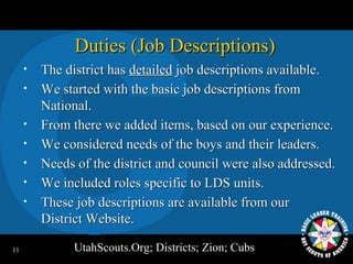 Duties (Job Descriptions)
     •   The district has detailed job descriptions available.
     •   We started with the basic job descriptions from
         National.
     •   From there we added items, based on our experience.
     •   We considered needs of the boys and their leaders.
     •   Needs of the district and council were also addressed.
     •   We included roles specific to LDS units.
     •   These job descriptions are available from our
         District Website.

11             UtahScouts.Org; Districts; Zion; Cubs
 