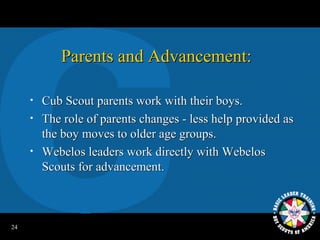 Parents and Advancement:

     •   Cub Scout parents work with their boys.
     •   The role of parents changes - less help provided as
         the boy moves to older age groups.
     •   Webelos leaders work directly with Webelos
         Scouts for advancement.



24
 