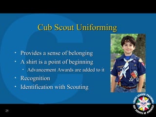 Cub Scout Uniforming

     •   Provides a sense of belonging
     •   A shirt is a point of beginning
         •   Advancement Awards are added to it
     •   Recognition
     •   Identification with Scouting


25
 