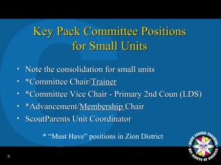 Key Pack Committee Positions
                 for Small Units
    •   Note the consolidation for small units
    •   *Committee Chair/Trainer
    •   *Committee Vice Chair - Primary 2nd Coun (LDS)
    •   *Advancement/Membership Chair
    •   ScoutParents Unit Coordinator
            * “Must Have” positions in Zion District

6
 