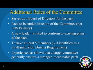 Additional Roles of the Committee
    •   Serves as a Board of Directors for the pack.
    •   Pack to be under direction of the Committee (not
        LDS Primary).
    •   A new leader is asked to conform to existing plans
        of the pack.
    •   To have at least 5 members (3 if identified as a
        small unit, Zion District Requirement).
    •   Experience has shown that a larger committee
        generally ensures a stronger, more stable pack.

8
 