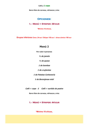Café y 1 copa
Barra libre de cerveza, refrescos y vino
Opciones:
1.- Menú + Striper: 39 eur
*Mínimo 10 chicos,
Grupos inferiores Cena: 24 eur / Striper 150 eur / show cómico 180 eur
Menú 2
Por cada 4 personas
½ de jamón
½ de queso
1 de bombas
1 de crujientes
1 de Patatas Carbonería
1 de Berenjenas miel
Café + copa ó Café + surtido de postre
Barra libre de cerveza, refrescos y vino
1.- Menú + Striper: 44 eur
*Mínimo 10 chicos,
 